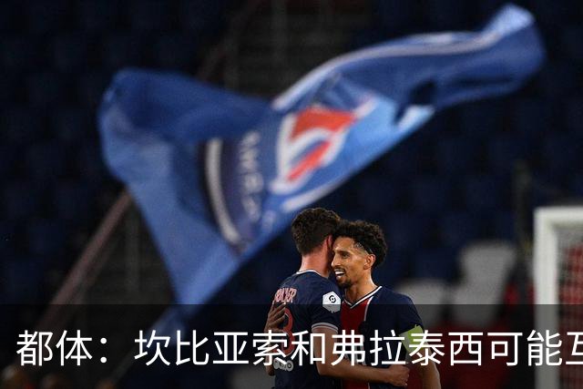 都体：坎比亚索和弗拉泰西可能互换，但国米需要加钱给尤文